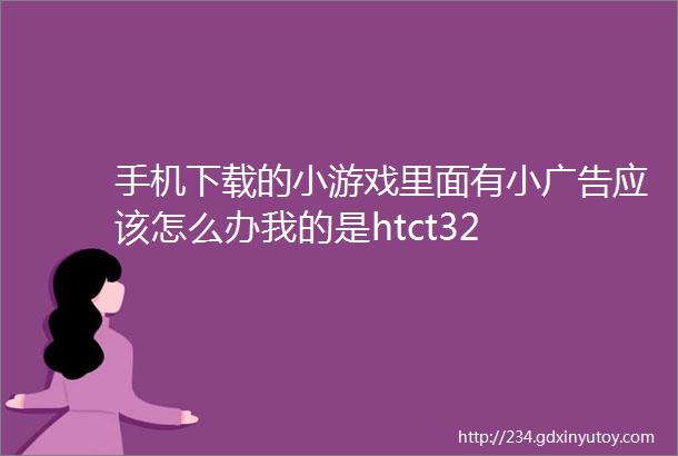 手机下载的小游戏里面有小广告应该怎么办我的是htct32